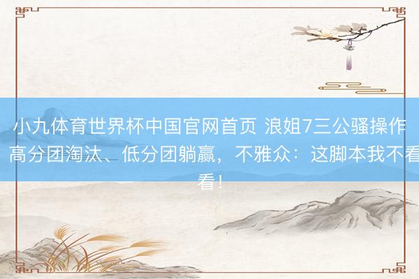 小九体育世界杯中国官网首页 浪姐7三公骚操作:高分团淘汰、低分团躺赢,不雅众:这脚本我不看!