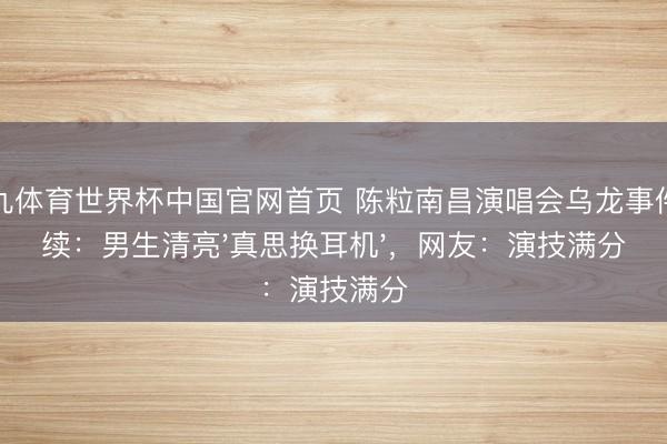 小九体育世界杯中国官网首页 陈粒南昌演唱会乌龙事件后续:男生清亮'真思换耳机',网友:演技满分