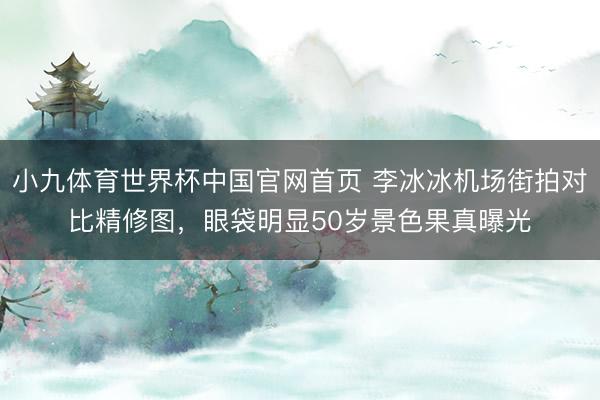 小九体育世界杯中国官网首页 李冰冰机场街拍对比精修图,眼袋明显50岁景色果真曝光