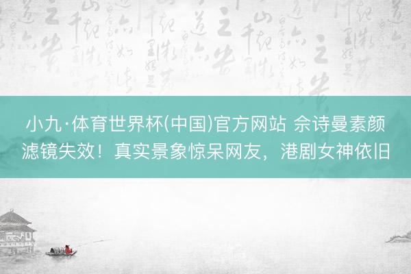 小九·体育世界杯(中国)官方网站 佘诗曼素颜滤镜失效!真实景象惊呆网友,港剧女神依旧