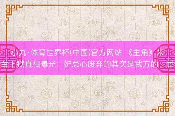 小九·体育世界杯(中国)官方网站 《主角》米兰下狱真相曝光:妒忌心废弃的其实是我方的一世