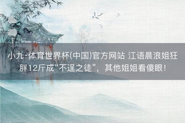 小九·体育世界杯(中国)官方网站 江语晨浪姐狂胖12斤成“不逞之徒”,其他姐姐看傻眼!