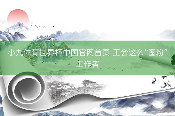 小九体育世界杯中国官网首页 工会这么“圈粉”工作者