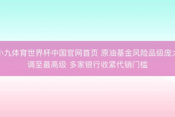 小九体育世界杯中国官网首页 原油基金风险品级庞大调至最高级 多家银行收紧代销门槛