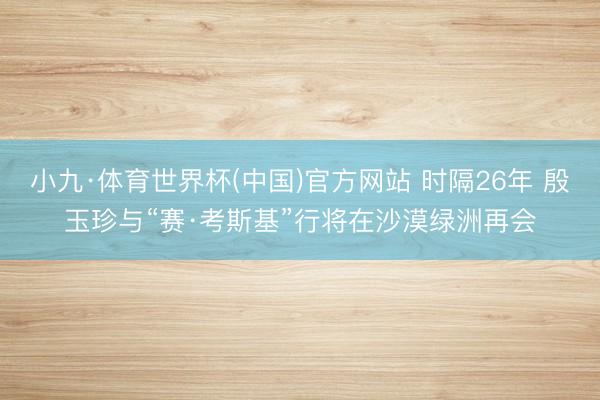 小九·体育世界杯(中国)官方网站 时隔26年 殷玉珍与“赛·考斯基”行将在沙漠绿洲再会