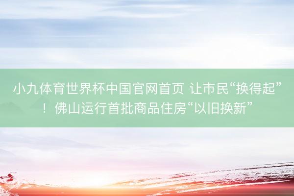 小九体育世界杯中国官网首页 让市民“换得起”!佛山运行首批商品住房“以旧换新”