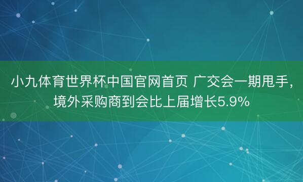 小九体育世界杯中国官网首页 广交会一期甩手,境外采购商到会比上届增长5.9%