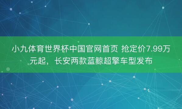 小九体育世界杯中国官网首页 抢定价7.99万元起,长安两款蓝鲸超擎车型发布