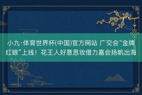小九·体育世界杯(中国)官方网站 广交会“金牌红娘”上线!花王人好意思妆借力嘉会扬帆出海