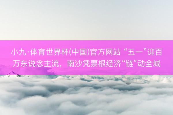 小九·体育世界杯(中国)官方网站 “五一”迎百万东说念主流,南沙凭票根经济“链”动全城