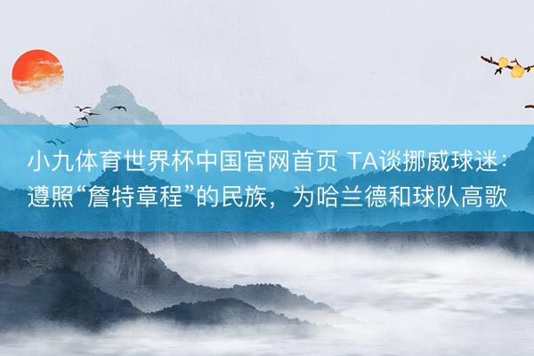 小九体育世界杯中国官网首页 TA谈挪威球迷:遵照“詹特章程”的民族,为哈兰德和球队高歌