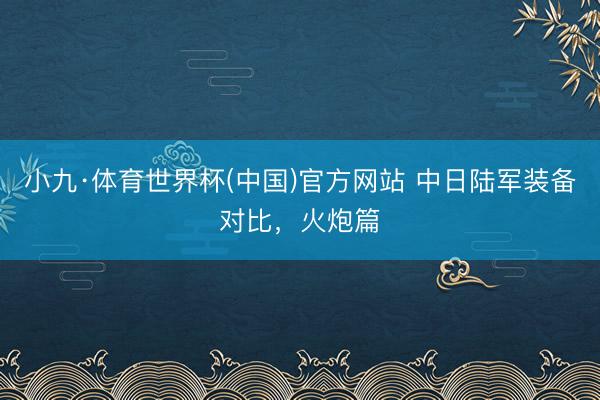 小九·体育世界杯(中国)官方网站 中日陆军装备对比,火炮篇