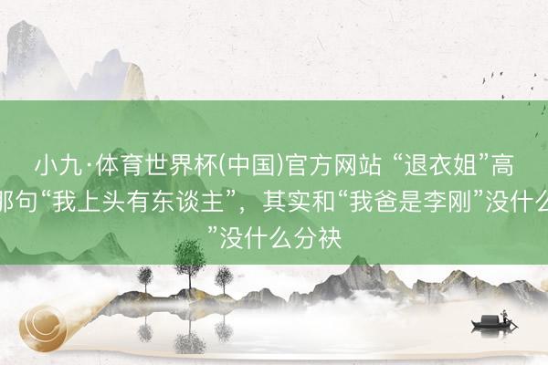 小九·体育世界杯(中国)官方网站 “退衣姐”高歌的那句“我上头有东谈主”,其实和“我爸是李刚”没什么分袂