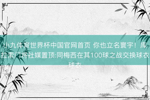 小九体育世界杯中国官网首页 你也立名寰宇!库拉索门将社媒置顶:同梅西在其100球之战交换球衣